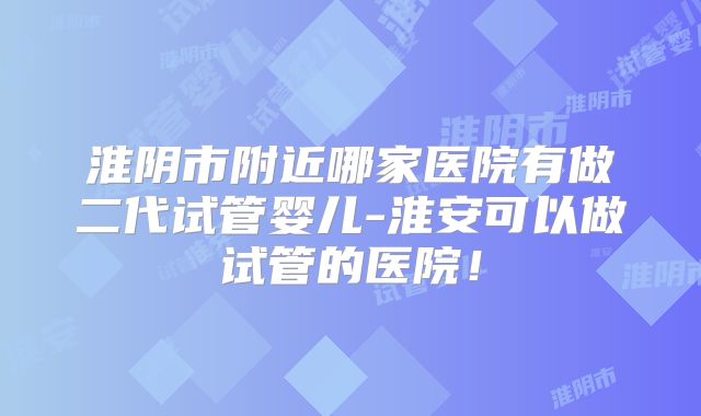 淮阴市附近哪家医院有做二代试管婴儿-淮安可以做试管的医院！