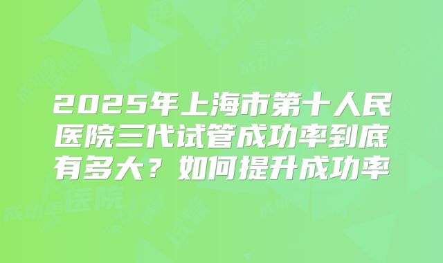 2025年上海市第十人民医院三代试管成功率到底有多大？如何提升成功率
