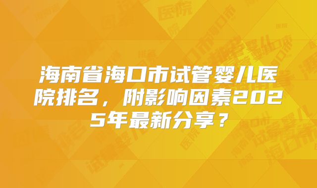 海南省海口市试管婴儿医院排名，附影响因素2025年最新分享？