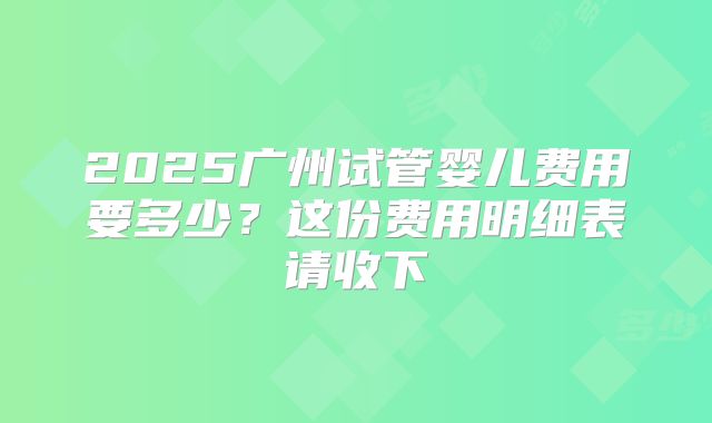 2025广州试管婴儿费用要多少？这份费用明细表请收下
