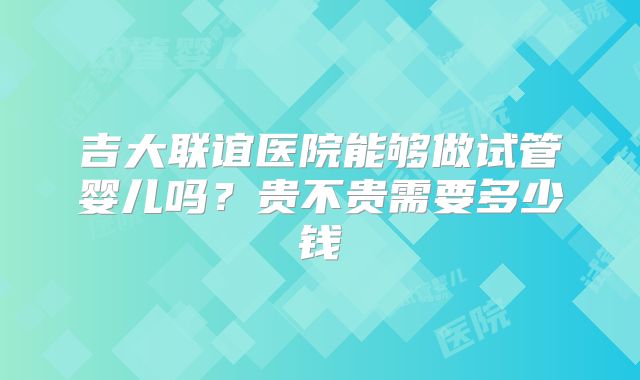 吉大联谊医院能够做试管婴儿吗?贵不贵需要多少钱