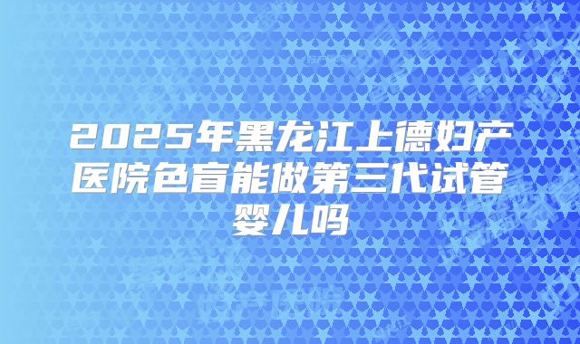 2025年黑龙江上德妇产医院色盲能做第三代试管婴儿吗