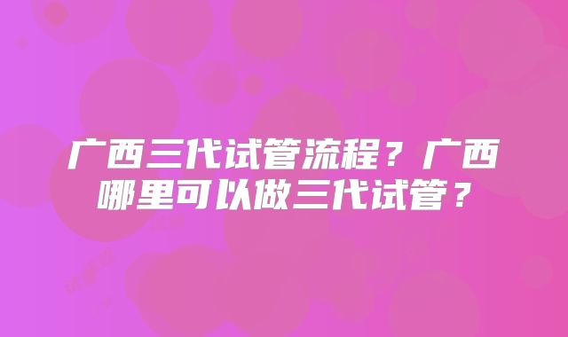 广西三代试管流程？广西哪里可以做三代试管？