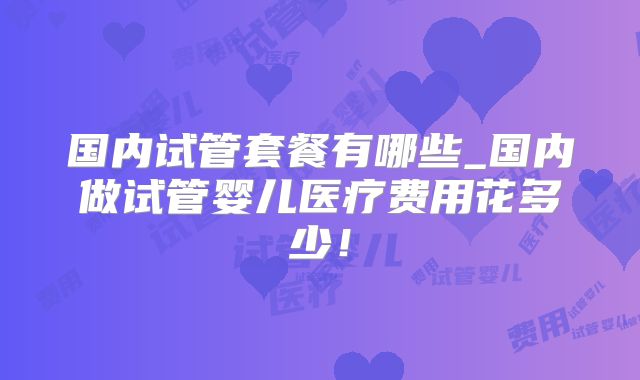 国内试管套餐有哪些_国内做试管婴儿医疗费用花多少！