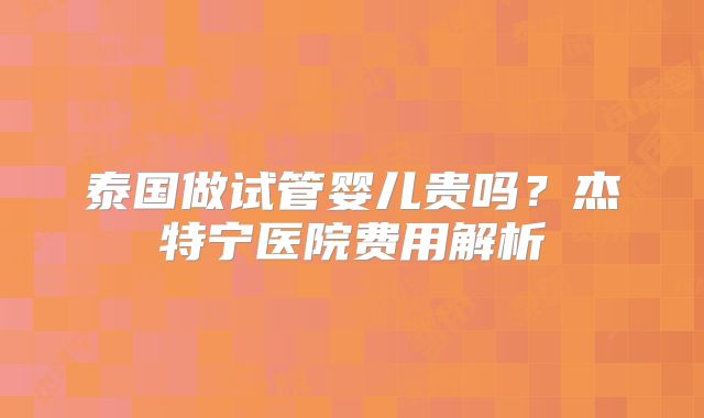 泰国做试管婴儿贵吗？杰特宁医院费用解析