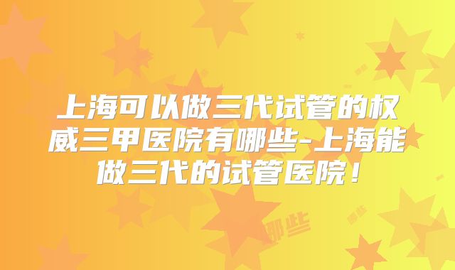 上海可以做三代试管的权威三甲医院有哪些-上海能做三代的试管医院！