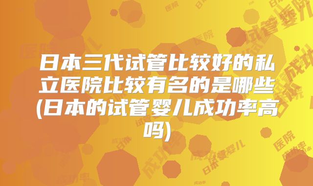 日本三代试管比较好的私立医院比较有名的是哪些(日本的试管婴儿成功率高吗)