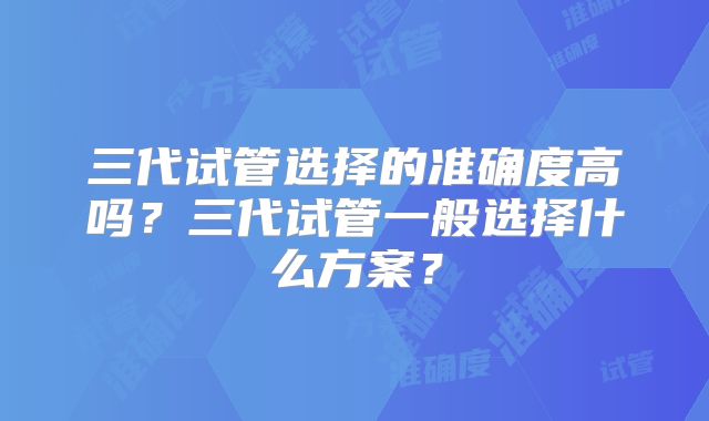 三代试管选择的准确度高吗？三代试管一般选择什么方案？