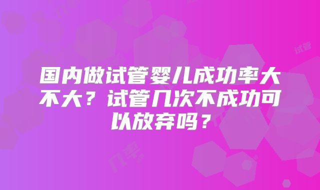 国内做试管婴儿成功率大不大？试管几次不成功可以放弃吗？