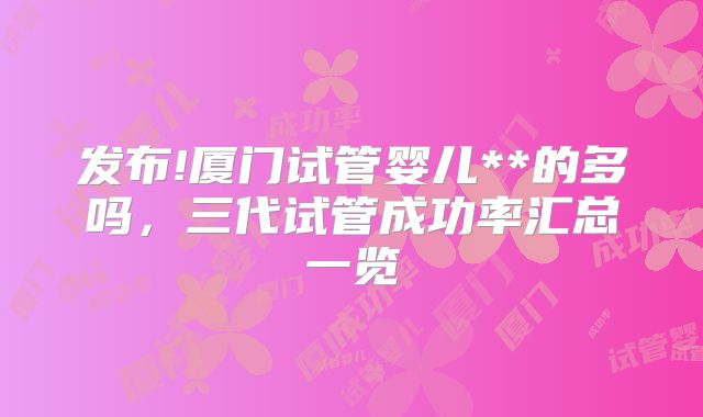 发布!厦门试管婴儿**的多吗，三代试管成功率汇总一览
