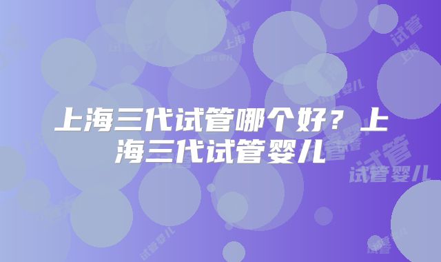 上海三代试管哪个好？上海三代试管婴儿