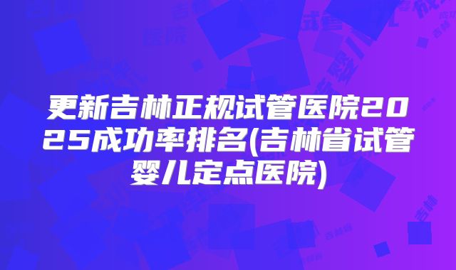 更新吉林正规试管医院2025成功率排名(吉林省试管婴儿定点医院)