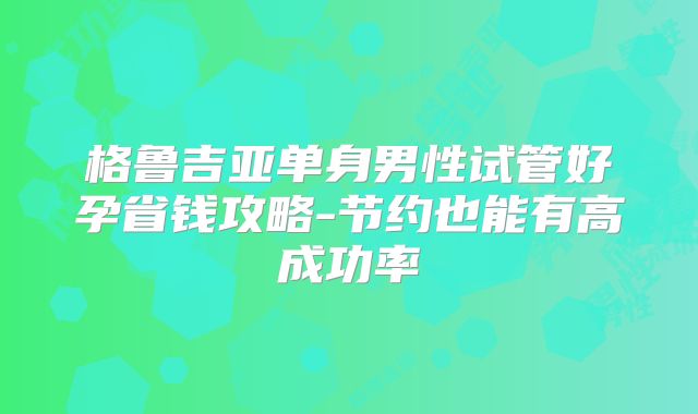 格鲁吉亚单身男性试管好孕省钱攻略-节约也能有高成功率