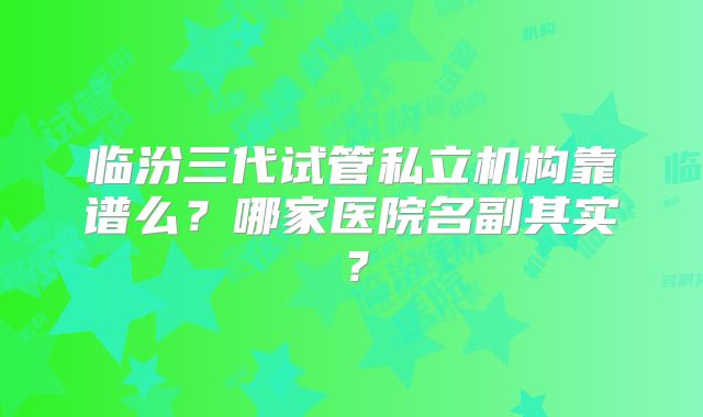 临汾三代试管私立机构靠谱么?哪家医院名副其实?