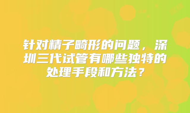 针对精子畸形的问题,深圳三代试管有哪些独特的处理手段和方法?