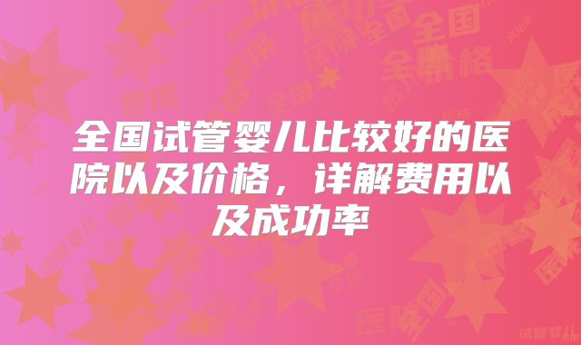 全国试管婴儿比较好的医院以及价格，详解费用以及成功率