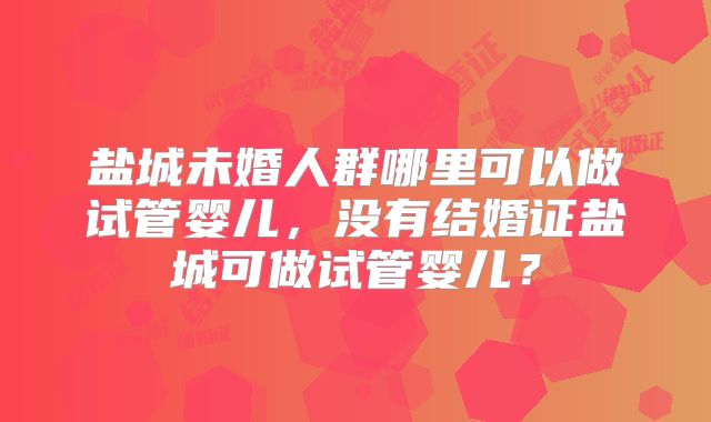 盐城未婚人群哪里可以做试管婴儿，没有结婚证盐城可做试管婴儿？