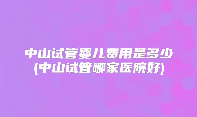 中山试管婴儿费用是多少(中山试管哪家医院好)