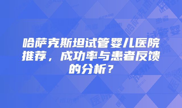 哈萨克斯坦试管婴儿医院推荐,成功率与患者反馈的分析?