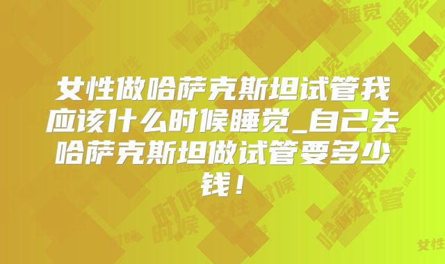 女性做哈萨克斯坦试管我应该什么时候睡觉_自己去哈萨克斯坦做试管要多少钱！