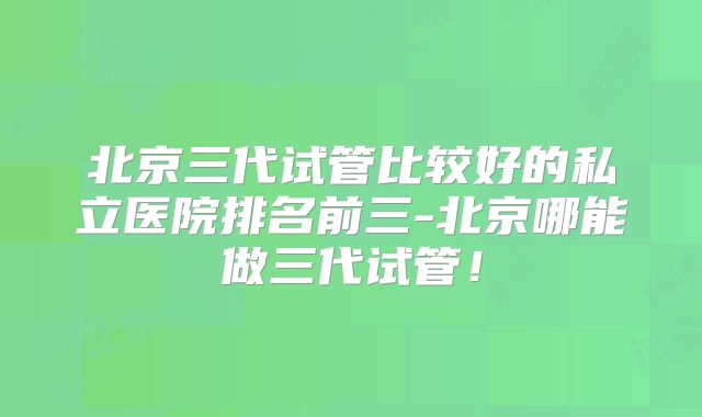 北京三代试管比较好的私立医院排名前三-北京哪能做三代试管！