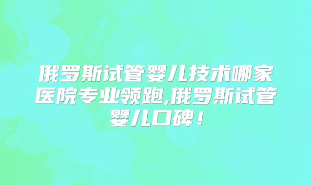 俄罗斯试管婴儿技术哪家医院专业领跑,俄罗斯试管婴儿口碑！