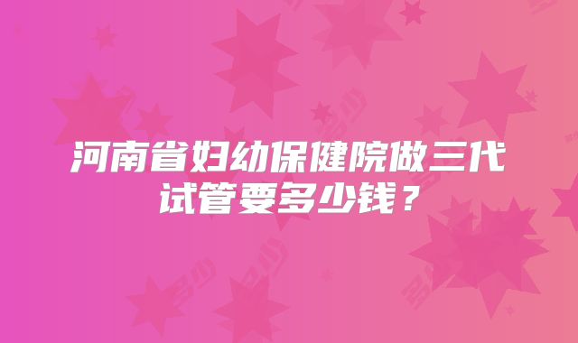 河南省妇幼保健院做三代试管要多少钱?