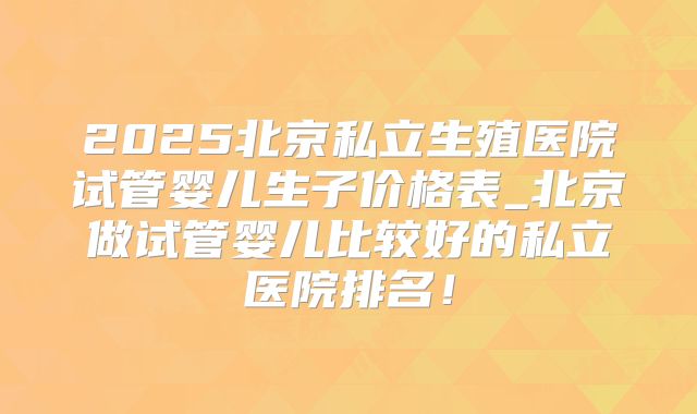 2025北京私立生殖医院试管婴儿生子价格表_北京做试管婴儿比较好的私立医院排名！