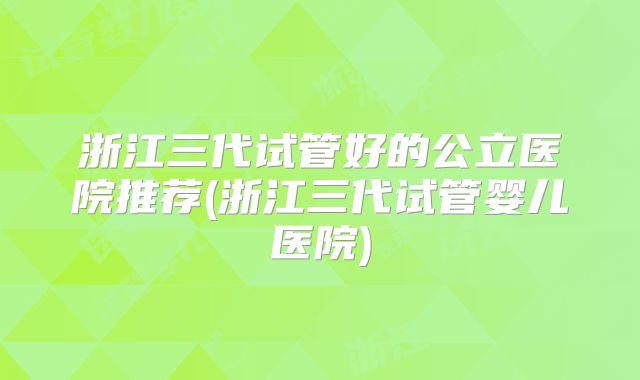 浙江三代试管好的公立医院推荐(浙江三代试管婴儿医院)