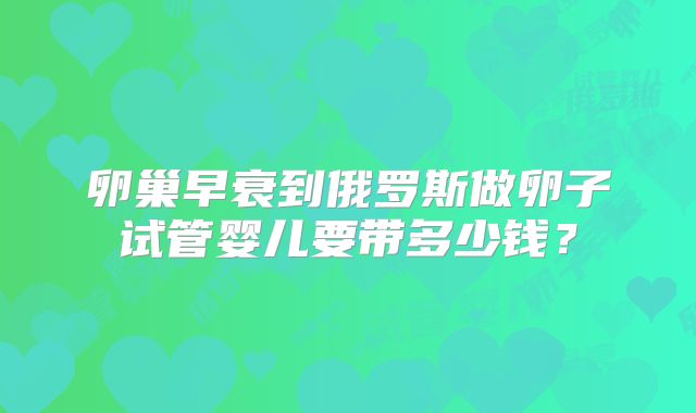 卵巢早衰到俄罗斯做卵子试管婴儿要带多少钱?