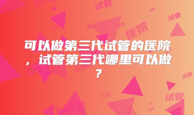 可以做第三代试管的医院,试管第三代哪里可以做?