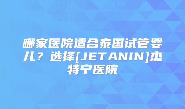 哪家医院适合泰国试管婴儿？选择[JETANIN]杰特宁医院