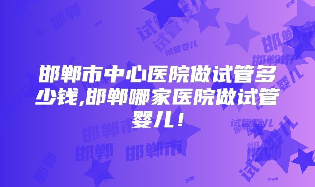 邯郸市中心医院做试管多少钱,邯郸哪家医院做试管婴儿!