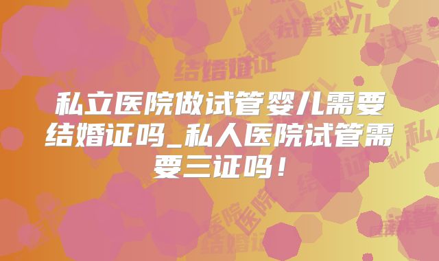 私立医院做试管婴儿需要结婚证吗_私人医院试管需要三证吗!