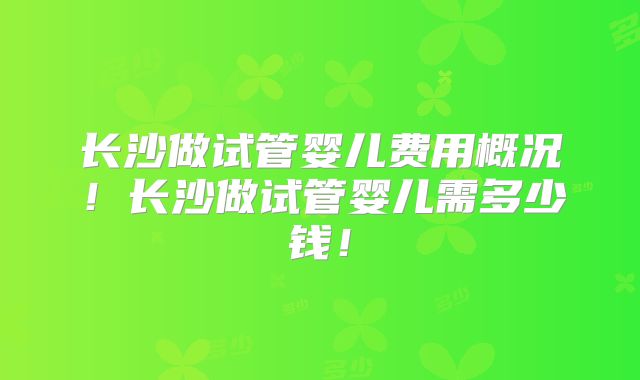 长沙做试管婴儿费用概况！长沙做试管婴儿需多少钱！