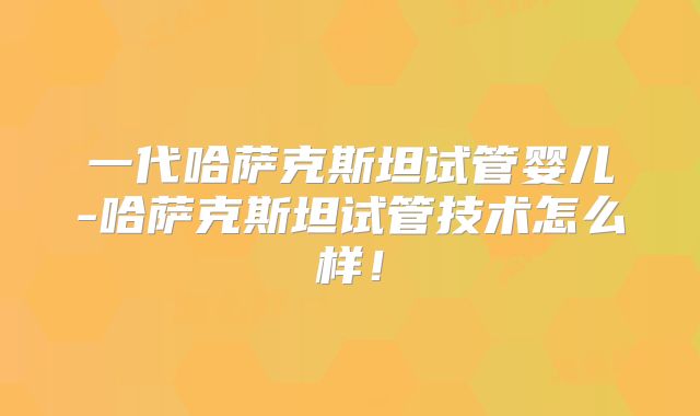 一代哈萨克斯坦试管婴儿-哈萨克斯坦试管技术怎么样！