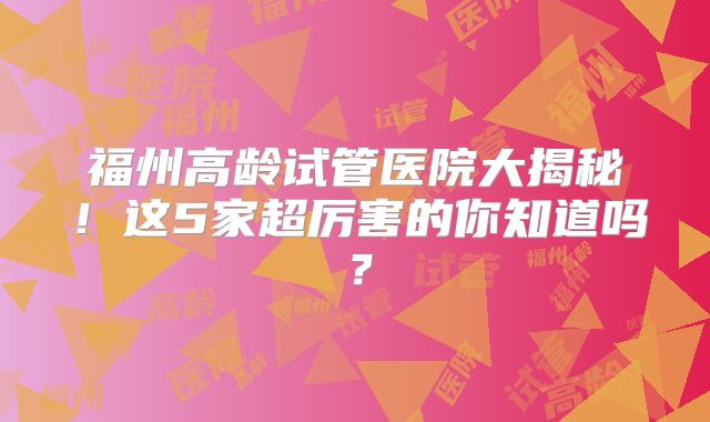 福州高龄试管医院大揭秘!这5家超厉害的你知道吗?