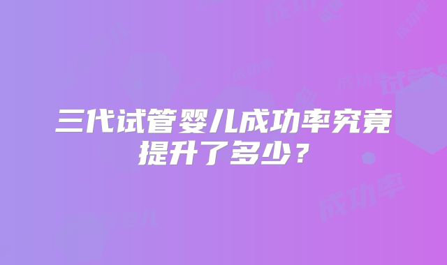 三代试管婴儿成功率究竟提升了多少？