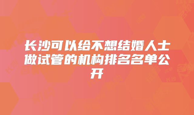 长沙可以给不想结婚人士做试管的机构排名名单公开