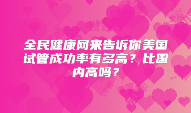 全民健康网来告诉你美国试管成功率有多高？比国内高吗？