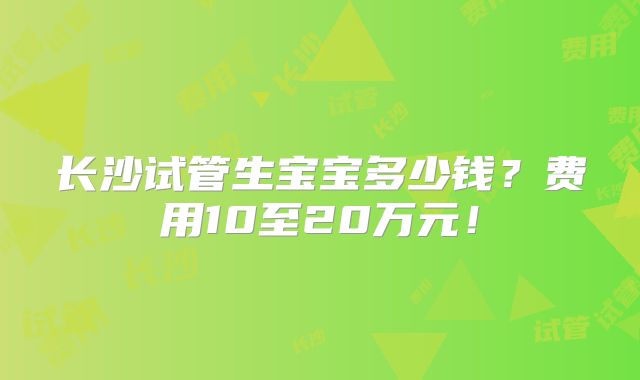 长沙试管生宝宝多少钱?费用10至20万元!