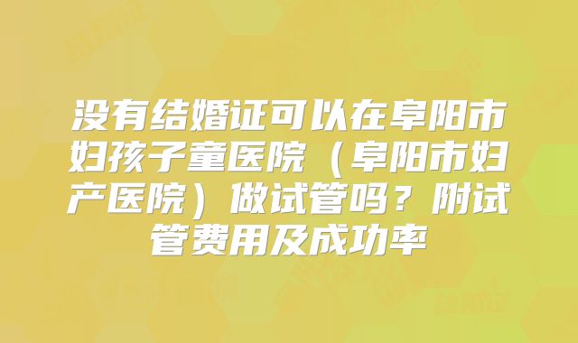 没有结婚证可以在阜阳市妇孩子童医院(阜阳市妇产医院)做试管吗?附试管费用及成功率