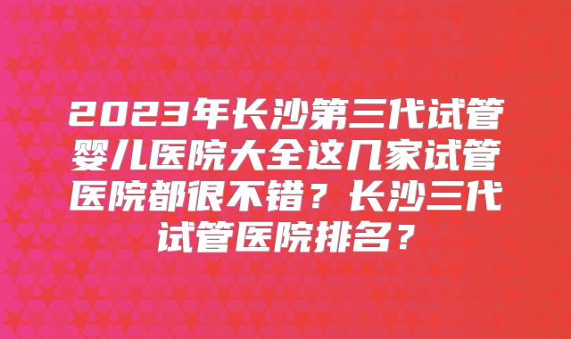 2023年长沙第三代试管婴儿医院大全这几家试管医院都很不错？长沙三代试管医院排名？
