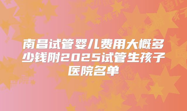 南昌试管婴儿费用大概多少钱附2025试管生孩子医院名单