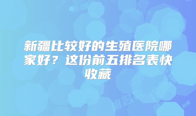 新疆比较好的生殖医院哪家好？这份前五排名表快收藏