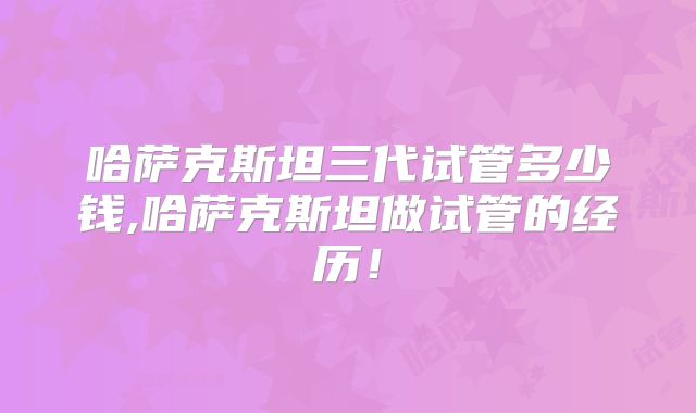 哈萨克斯坦三代试管多少钱,哈萨克斯坦做试管的经历！