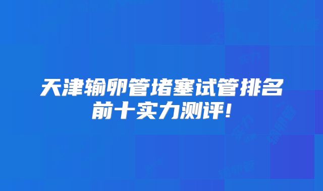 天津输卵管堵塞试管排名前十实力测评!
