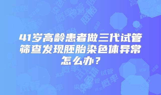 41岁高龄患者做三代试管筛查发现胚胎染色体异常怎么办?