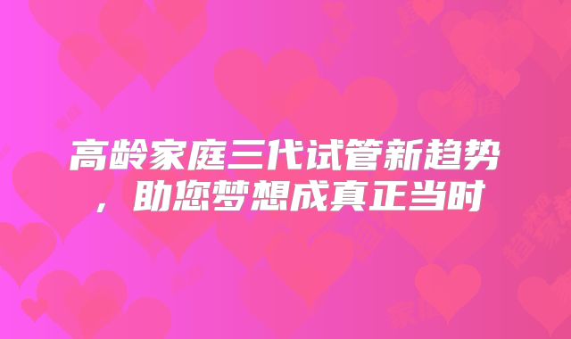 高龄家庭三代试管新趋势,助您梦想成真正当时