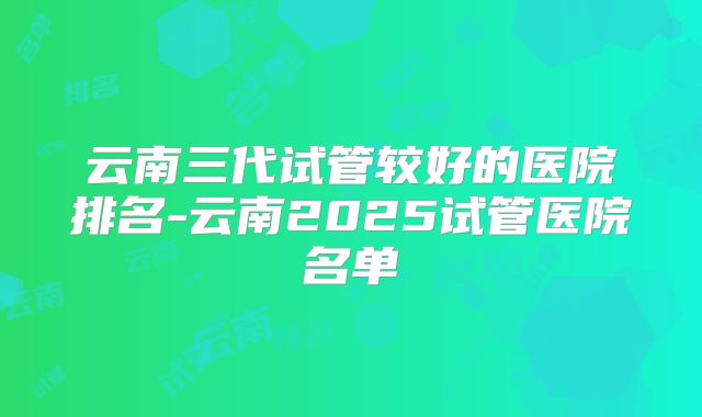 云南三代试管较好的医院排名-云南2025试管医院名单